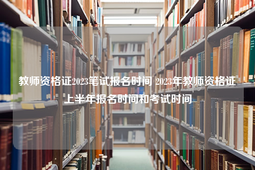 教师资格证2023笔试报名时间 2023年教师资格证上半年报名时间和考试时间