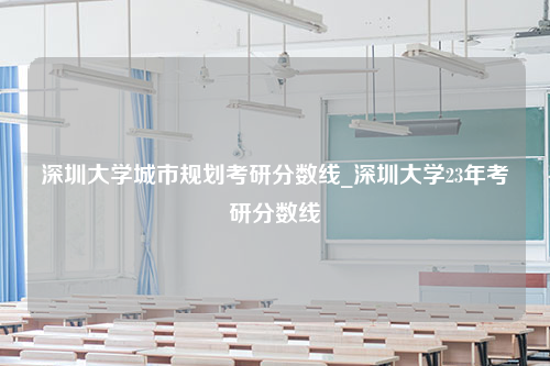 深圳大学城市规划考研分数线_深圳大学23年考研分数线