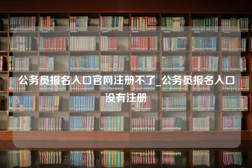 公务员报名入口官网注册不了_公务员报名入口没有注册