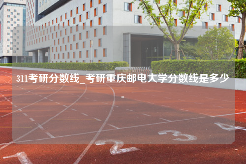 311考研分数线_考研重庆邮电大学分数线是多少-