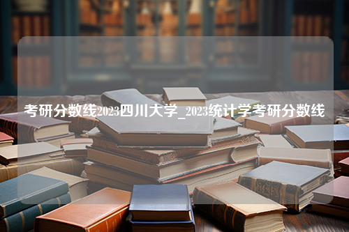 考研分数线2023四川大学_2023统计学考研分数线