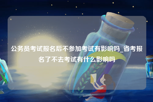 公务员考试报名后不参加考试有影响吗_省考报名了不去考试有什么影响吗