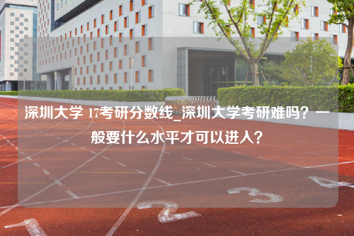 深圳大学 17考研分数线_深圳大学考研难吗？一般要什么水平才可以进入？