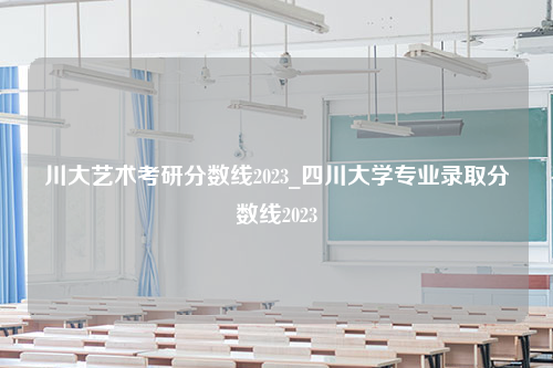 川大艺术考研分数线2023_四川大学专业录取分数线2023