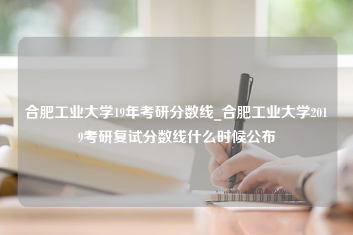 合肥工业大学19年考研分数线_合肥工业大学2019考研复试分数线什么时候公布