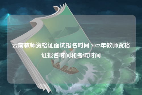 云南教师资格证面试报名时间 2022年教师资格证报名时间和考试时间