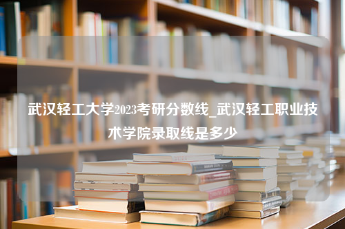 武汉轻工大学2023考研分数线_武汉轻工职业技术学院录取线是多少