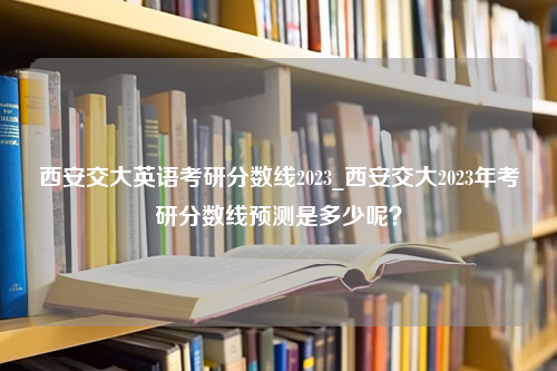 西安交大英语考研分数线2023_西安交大2023年考研分数线预测是多少呢？