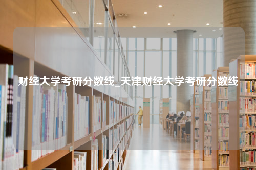 财经大学考研分数线_天津财经大学考研分数线