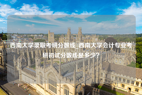 西南大学录取考研分数线_西南大学会计专业考研初试分数线是多少？