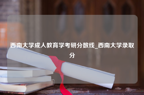 西南大学成人教育学考研分数线_西南大学录取分