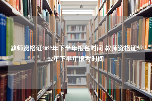 教师资格证2022年下半年报名时间 教师资格证2022年下半年报考时间