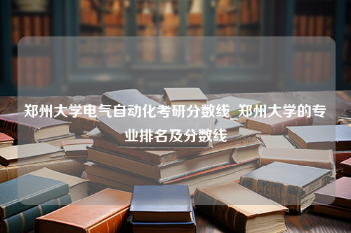 郑州大学电气自动化考研分数线_郑州大学的专业排名及分数线