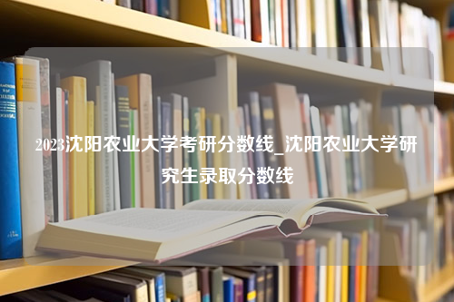 2023沈阳农业大学考研分数线_沈阳农业大学研究生录取分数线