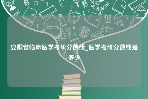 安徽省临床医学考研分数线_医学考研分数线是多少