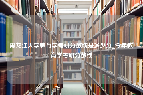 黑龙江大学教育学考研分数线是多少分_今年教育学考研分数线