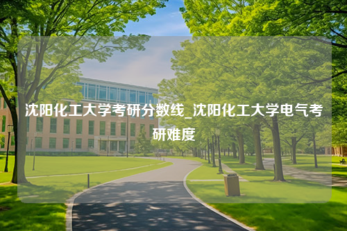 沈阳化工大学考研分数线_沈阳化工大学电气考研难度