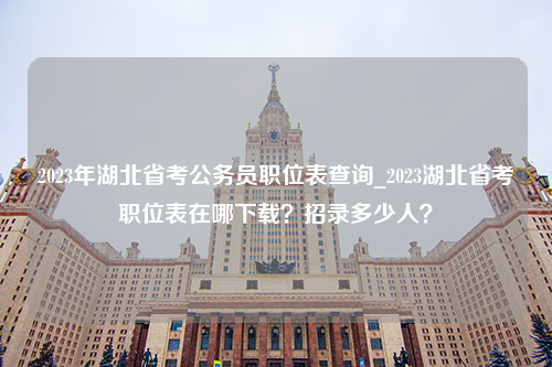 2023年湖北省考公务员职位表查询_2023湖北省考职位表在哪下载？招录多少人？