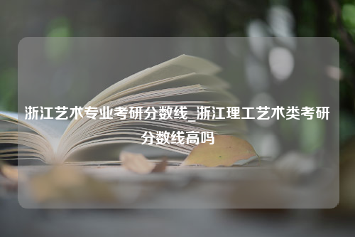 浙江艺术专业考研分数线_浙江理工艺术类考研分数线高吗