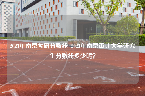 2023年南京考研分数线_2023年南京审计大学研究生分数线多少呢？