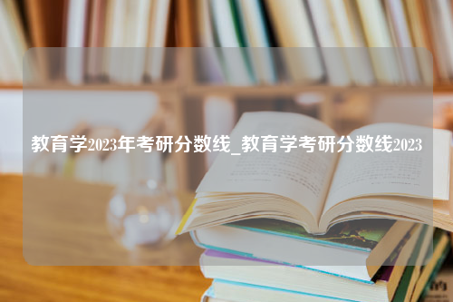 教育学2023年考研分数线_教育学考研分数线2023