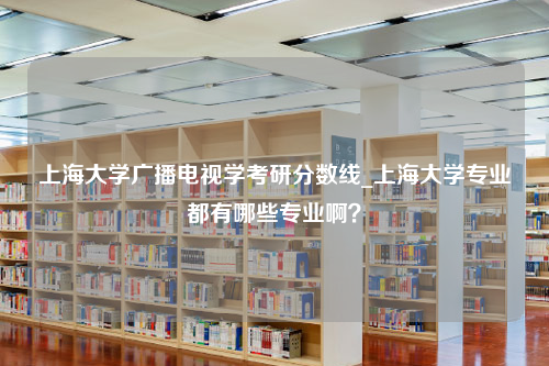 上海大学广播电视学考研分数线_上海大学专业都有哪些专业啊？