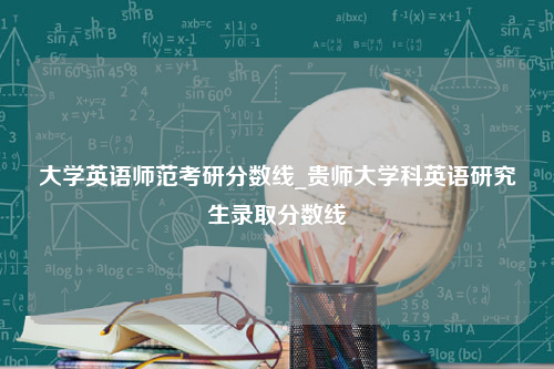 大学英语师范考研分数线_贵师大学科英语研究生录取分数线