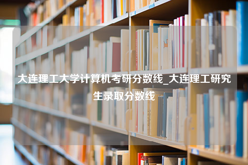 大连理工大学计算机考研分数线_大连理工研究生录取分数线