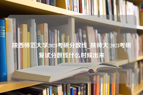 陕西师范大学2023考研分数线_陕师大 2023考研复试分数线什么时候出来