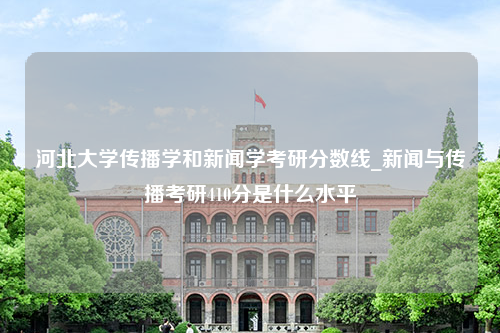 河北大学传播学和新闻学考研分数线_新闻与传播考研410分是什么水平