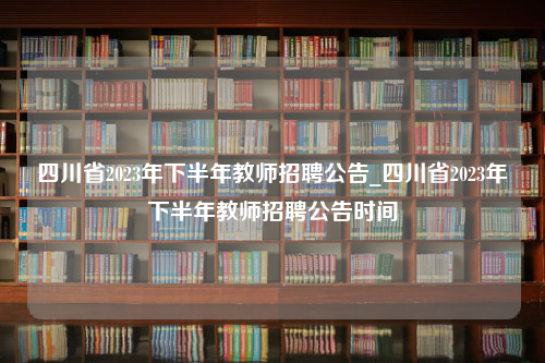 四川省2023年下半年教师招聘公告_四川省2023年下半年教师招聘公告时间