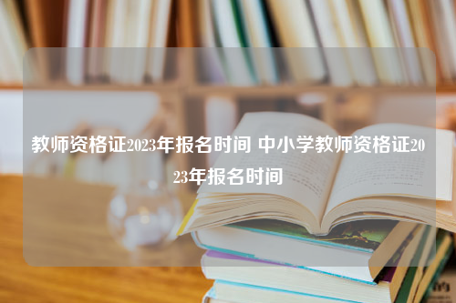 教师资格证2023年报名时间 中小学教师资格证2023年报名时间