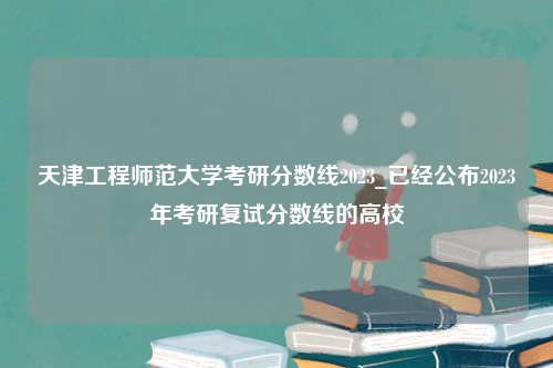 天津工程师范大学考研分数线2023_已经公布2023年考研复试分数线的高校