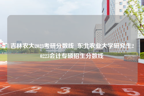 吉林农大2023考研分数线_东北农业大学研究生20223会计专硕招生分数线