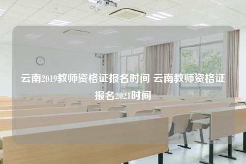 云南2019教师资格证报名时间 云南教师资格证报名2021时间