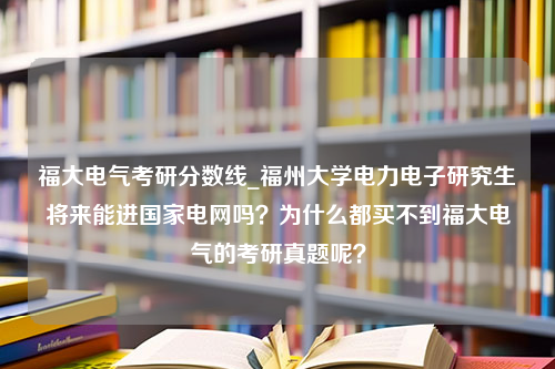 福大电气考研分数线_福州大学电力电子研究生将来能进国家电网吗？为什么都买不到福大电气的考研真题呢？