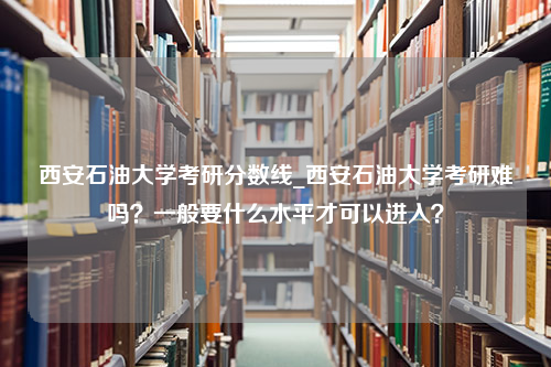 西安石油大学考研分数线_西安石油大学考研难吗？一般要什么水平才可以进入？