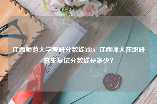 江西师范大学考研分数线MBA_江西师大在职研究生复试分数线是多少？