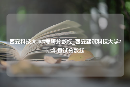 西安科技大2023考研分数线_西安建筑科技大学2023年复试分数线