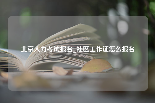 北京人力考试报名_社区工作证怎么报名