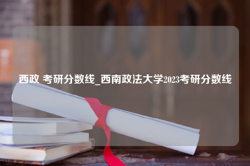 西政 考研分数线_西南政法大学2023考研分数线