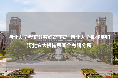 河北大学考研分数线高不高_河北大学机械系和河北农大机械系哪个考研分高