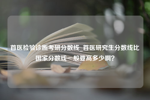 首医检验诊断考研分数线_首医研究生分数线比国家分数线一般要高多少啊？