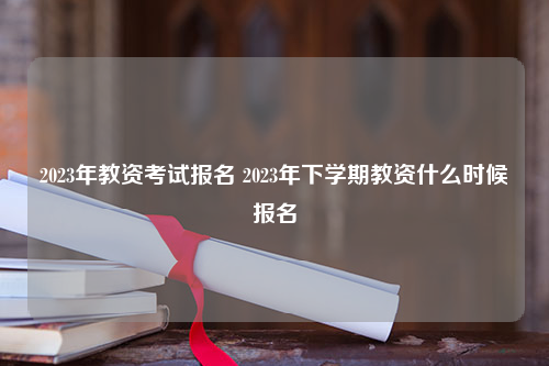 2023年教资考试报名 2023年下学期教资什么时候报名