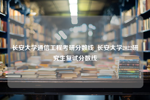 长安大学通信工程考研分数线_长安大学2022研究生复试分数线