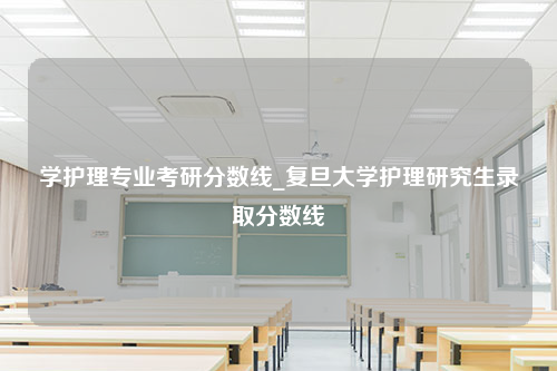 学护理专业考研分数线_复旦大学护理研究生录取分数线