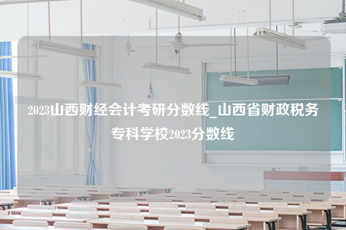 2023山西财经会计考研分数线_山西省财政税务专科学校2023分数线