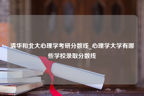 清华和北大心理学考研分数线_心理学大学有哪些学校录取分数线