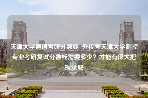 天津大学通信考研分数线_外校考天津大学测控专业考研复试分数线需要多少？才能有很大把握录取