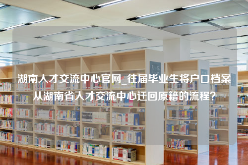 湖南人才交流中心官网_往届毕业生将户口档案从湖南省人才交流中心迁回原籍的流程？